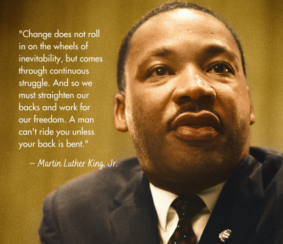 Change does not rollin on the wheels of inevitability, but comes through continuous struggle. And so we must straighten our backs and work for our freedom. A man can't ride you unless your back is bent."